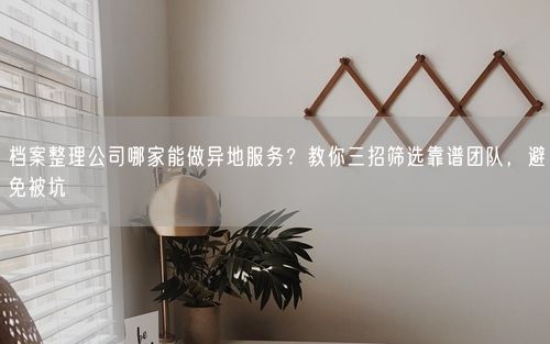 档案整理公司哪家能做异地服务？教你三招筛选靠谱团队，避免被坑