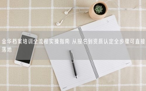 金华档案培训全流程实操指南 从报名到资质认定全步骤可直接落地