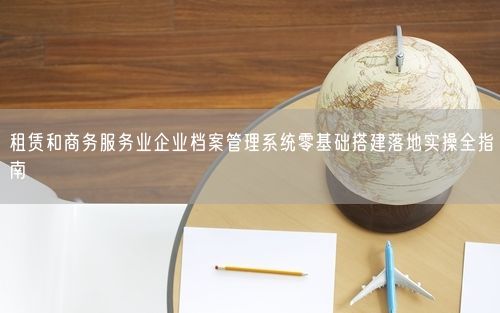 租赁和商务服务业企业档案管理系统零基础搭建落地实操全指南