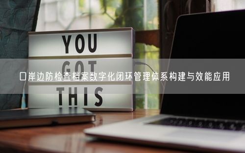 口岸边防检查档案数字化闭环管理体系构建与效能应用
