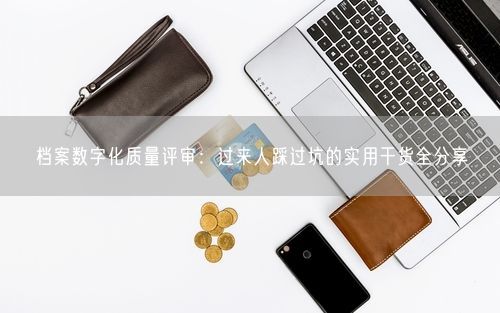 档案数字化质量评审：过来人踩过坑的实用干货全分享