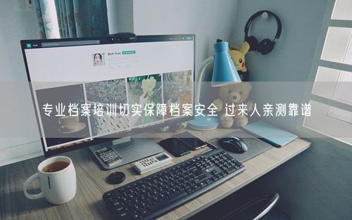 专业档案培训切实保障档案安全 过来人亲测靠谱