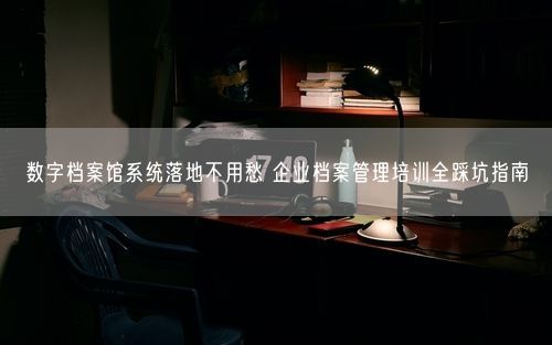 数字档案馆系统落地不用愁 企业档案管理培训全踩坑指南
