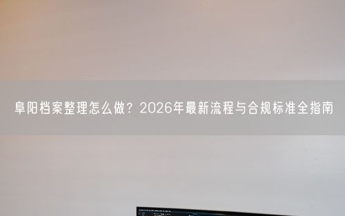 阜阳档案整理怎么做？2026年最新流程与合规标准全指南