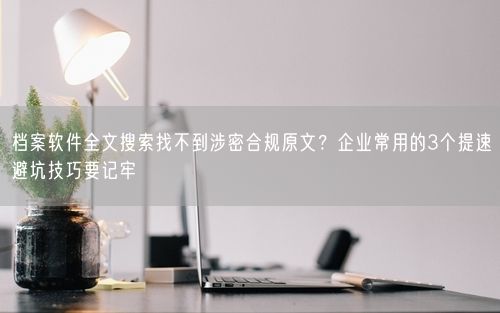 档案软件全文搜索找不到涉密合规原文？企业常用的3个提速避坑技巧要记牢