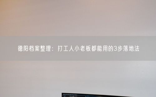 德阳档案整理：打工人小老板都能用的3步落地法