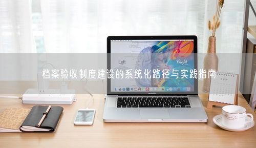档案验收制度建设的系统化路径与实践指南