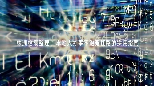 株洲档案整理：本地人办事不跑冤枉路的实用指南