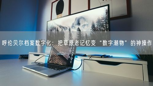 呼伦贝尔档案数字化：把草原老记忆变“数字潮物”的神操作