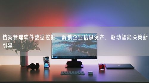 档案管理软件数据挖掘：解锁企业信息资产，驱动智能决策新引擎