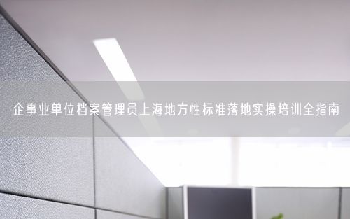 企事业单位档案管理员上海地方性标准落地实操培训全指南