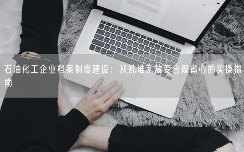 石油化工企业档案制度建设：从乱堆乱放变合规省心的实操指南
