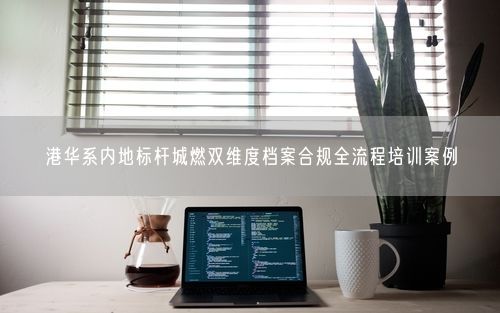 港华系内地标杆城燃双维度档案合规全流程培训案例