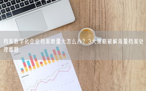 档案数字化企业档案数量大怎么办？3大策略破解海量档案处理难题