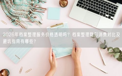2026年档案整理服务价格透明吗？档案整理隐形消费对比及避坑指南有哪些？