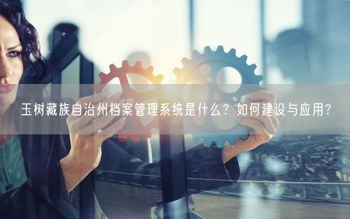 玉树藏族自治州档案管理系统是什么？如何建设与应用？