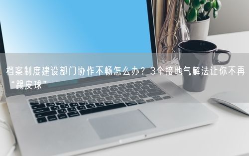 档案制度建设部门协作不畅怎么办？3个接地气解法让你不再“踢皮球”