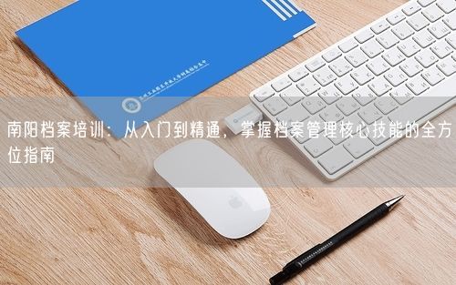 南阳档案培训：从入门到精通，掌握档案管理核心技能的全方位指南