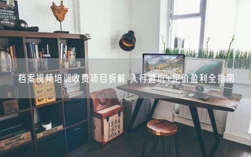 档案视频培训收费项目拆解 入行避坑+定价盈利全指南