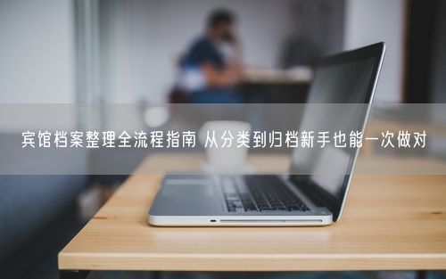 宾馆档案整理全流程指南 从分类到归档新手也能一次做对