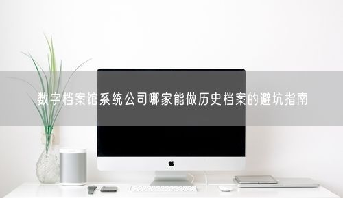 数字档案馆系统公司哪家能做历史档案的避坑指南