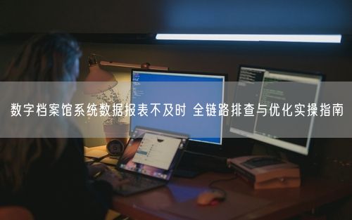 数字档案馆系统数据报表不及时 全链路排查与优化实操指南