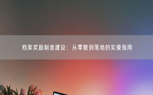 档案奖励制度建设：从零散到落地的实操指南