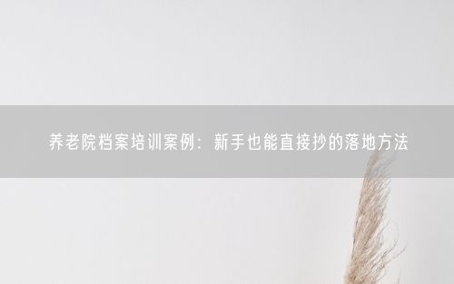 养老院档案培训案例：新手也能直接抄的落地方法