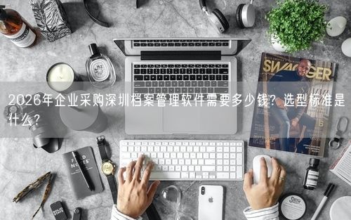 2026年企业采购深圳档案管理软件需要多少钱？选型标准是什么？