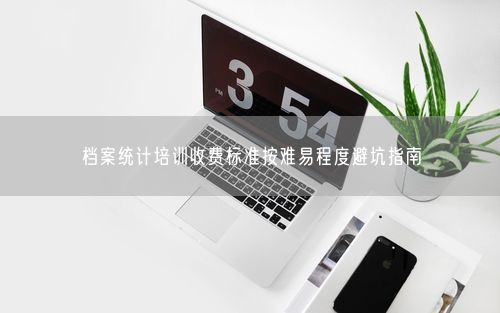 档案统计培训收费标准按难易程度避坑指南