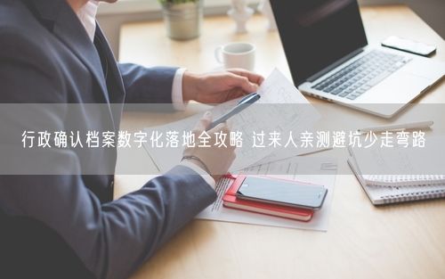行政确认档案数字化落地全攻略 过来人亲测避坑少走弯路