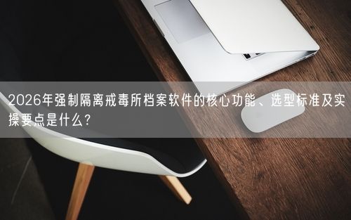 2026年强制隔离戒毒所档案软件的核心功能、选型标准及实操要点是什么？