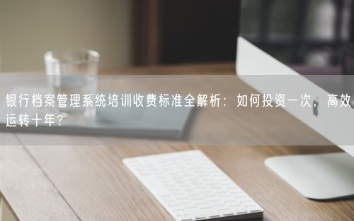 银行档案管理系统培训收费标准全解析：如何投资一次，高效运转十年？