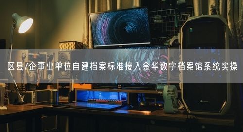 区县/企事业单位自建档案标准接入金华数字档案馆系统实操