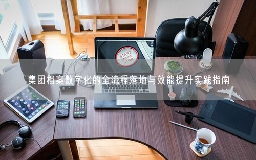 集团档案数字化的全流程落地与效能提升实践指南