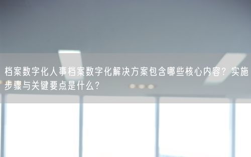 档案数字化人事档案数字化解决方案包含哪些核心内容？实施步骤与关键要点是什么？