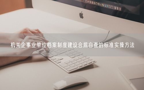 机关企事业单位档案制度建设合规自查的标准实操方法