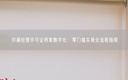 印刷经营许可证档案数字化：零门槛实操全流程指南