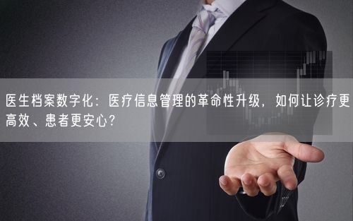 医生档案数字化：医疗信息管理的革命性升级，如何让诊疗更高效、患者更安心？