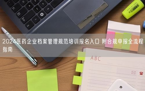 2024医药企业档案管理规范培训报名入口 附合规申报全流程指南