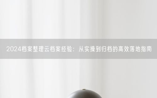2024档案整理云档案经验：从实操到归档的高效落地指南