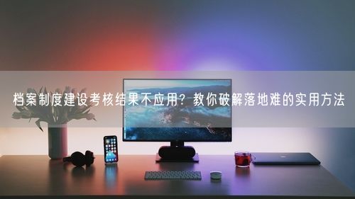 档案制度建设考核结果不应用？教你破解落地难的实用方法