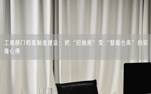 工商部门档案制度建设：把“旧抽屉”变“智能仓库”的实操心得
