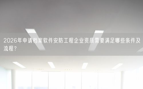 2026年申请档案软件安防工程企业资质需要满足哪些条件及流程？
