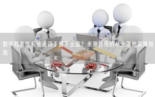 数字档案馆系统培训手册不全面？亲测好用的补全落地实操指南