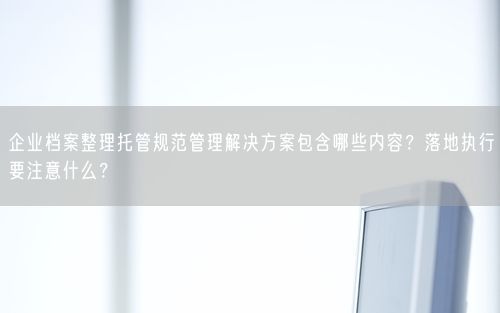 企业档案整理托管规范管理解决方案包含哪些内容？落地执行要注意什么？