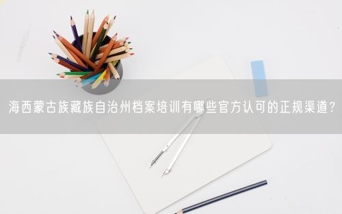 海西蒙古族藏族自治州档案培训有哪些官方认可的正规渠道？