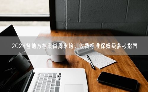 2024各地方档案岗周末培训收费标准保姆级参考指南