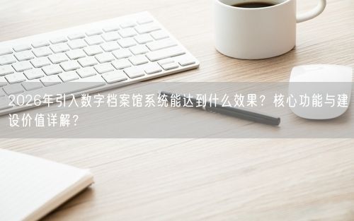 2026年引入数字档案馆系统能达到什么效果？核心功能与建设价值详解？