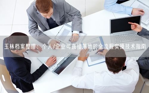 玉林档案整理：个人/企业可直接落地的全流程实操技术指南